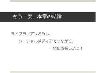 もう一度、本章の結論
ライブラリアンどうし、
ソーシャルメディアでつながり、
一緒に成長しよう！
 