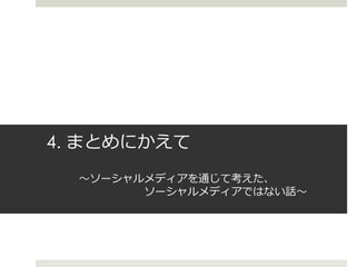 4. まとめにかえて
〜ソーシャルメディアを通じて考えた、
ソーシャルメディアではない話〜
 