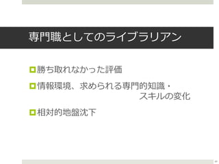 専門職としてのライブラリアン
勝ち取れなかった評価
情報環境、求められる専門的知識・
スキルの変化
相対的地盤沈下
49
 