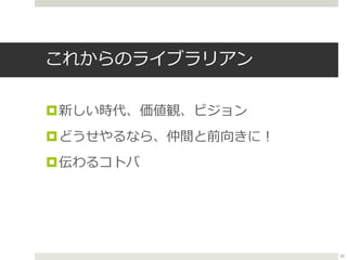 これからのライブラリアン
新しい時代、価値観、ビジョン
どうせやるなら、仲間と前向きに！
伝わるコトバ
50
 