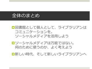 全体のまとめ
図書館として個人として、ライブラリアンは
コミュニケーションを。
ソーシャルメディアを活用しよう
ソーシャルメディアは万能ではない。
何のために使うのか、よく考えよう
新しい時代、そして新しいライブラリアンへ
 