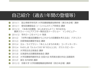 自己紹介（過去1年間の登壇等）
 2014.11 国立情報学研究所 大学図書館職員短期研修（東日本会場）講師
 2014.11 愛知図書館協会 ソーシャルメディア研修会 講師
 2015.12 『未来の図書館、はじめませんか？』刊行記念＆
書肆スウィートヒアアフター開店記念トークショー インタビュアー
 2014.12 学内ラーコモイベント 発表
 2015.2 「世界の童話図書館からこれからの図書館を考える会」 パネリスト
 2015.3 京都情報図書館学習会 講師
 2015.4 エル・ライブラリー「本と人とまちの未来」 コーディネーター
 2015.4 FMかしま「Dr.ルイスの“本”のひととき」 ゲストスピーカー
 2015.5 大学院生自主勉強会 講師
 2015.8 北海道有志図書館員勉強会 講師
 2015.8 大学図書館問題研究会 全国大会 利用者支援分科会 話題提供
 2015.9 某社 社内研修 講師
 2015.10 京都大学 大学図書館職員短期研修（西日本会場）講師
6
 