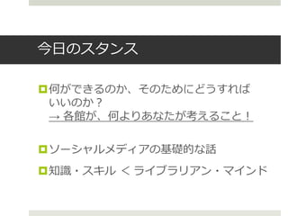今日のスタンス
何ができるのか、そのためにどうすれば
いいのか？
→ 各館が、何よりあなたが考えること！
ソーシャルメディアの基礎的な話
知識・スキル ＜ ライブラリアン・マインド
 