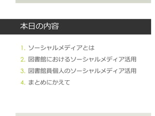 本日の内容
1. ソーシャルメディアとは
2. 図書館におけるソーシャルメディア活用
3. 図書館員個人のソーシャルメディア活用
4. まとめにかえて
 