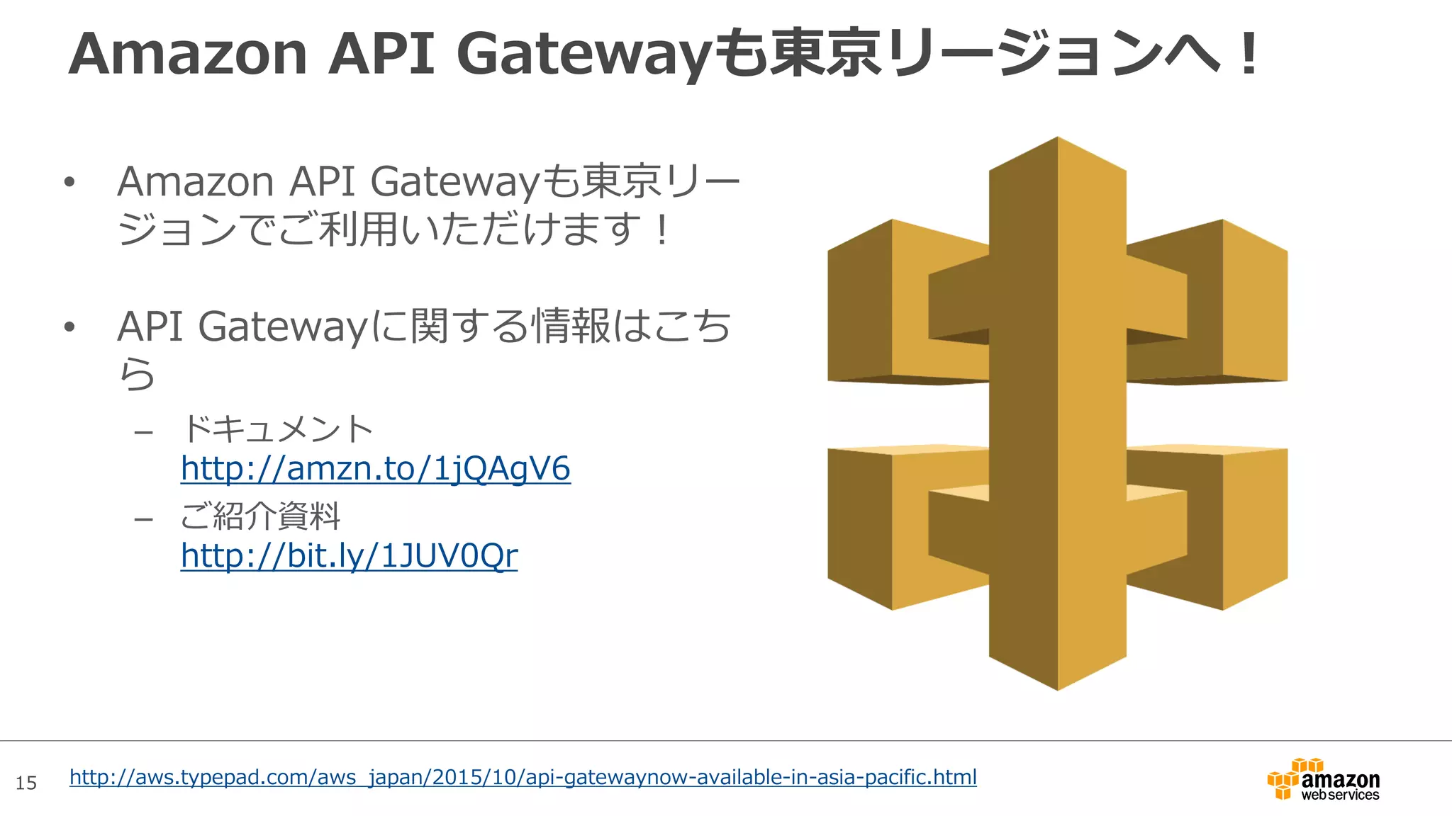 15
Amazon API Gatewayも東京リージョンへ！
• Amazon API Gatewayも東京リー
ジョンでご利用いただけます！
• API Gatewayに関する情報はこち
ら
– ドキュメント
http://amzn.to/1jQAgV6
– ご紹介資料
http://bit.ly/1JUV0Qr
http://aws.typepad.com/aws_japan/2015/10/api-gatewaynow-available-in-asia-pacific.html
 