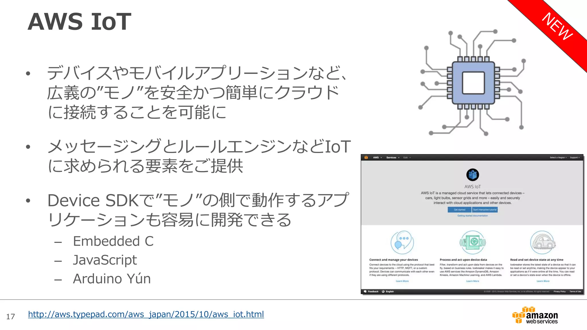 17
AWS IoT
• デバイスやモバイルアプリーションなど、
広義の”モノ”を安全かつ簡単にクラウド
に接続することを可能に
• メッセージングとルールエンジンなどIoT
に求められる要素をご提供
• Device SDKで”モノ”の側で動作するアプ
リケーションも容易に開発できる
– Embedded C
– JavaScript
– Arduino Yún
http://aws.typepad.com/aws_japan/2015/10/aws_iot.html
 