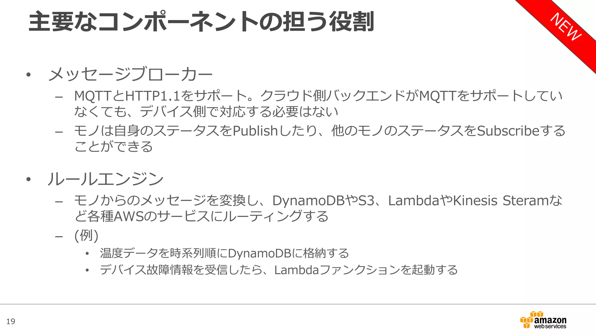 19
主要なコンポーネントの担う役割
• メッセージブローカー
– MQTTとHTTP1.1をサポート。クラウド側バックエンドがMQTTをサポートしてい
なくても、デバイス側で対応する必要はない
– モノは自身のステータスをPublishしたり、他のモノのステータスをSubscribeする
ことができる
• ルールエンジン
– モノからのメッセージを変換し、DynamoDBやS3、LambdaやKinesis Steramな
ど各種AWSのサービスにルーティングする
– (例)
• 温度データを時系列順にDynamoDBに格納する
• デバイス故障情報を受信したら、Lambdaファンクションを起動する
 