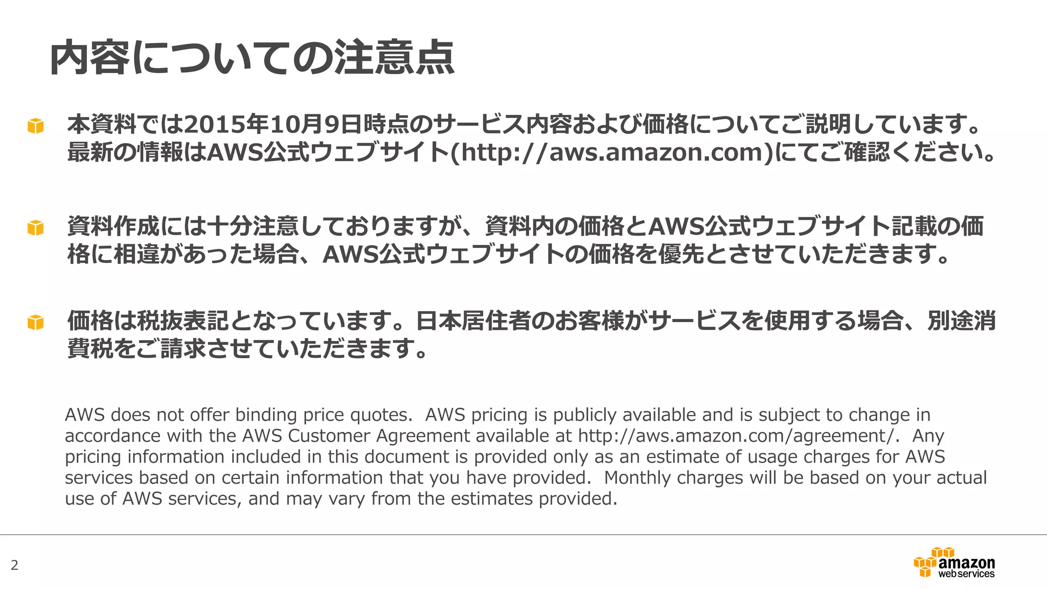 2
本資料では2015年10月9日時点のサービス内容および価格についてご説明しています。
最新の情報はAWS公式ウェブサイト(http://aws.amazon.com)にてご確認ください。
資料作成には十分注意しておりますが、資料内の価格とAWS公式ウェブサイト記載の価
格に相違があった場合、AWS公式ウェブサイトの価格を優先とさせていただきます。
内容についての注意点
AWS does not offer binding price quotes. AWS pricing is publicly available and is subject to change in
accordance with the AWS Customer Agreement available at http://aws.amazon.com/agreement/. Any
pricing information included in this document is provided only as an estimate of usage charges for AWS
services based on certain information that you have provided. Monthly charges will be based on your actual
use of AWS services, and may vary from the estimates provided.
価格は税抜表記となっています。日本居住者のお客様がサービスを使用する場合、別途消
費税をご請求させていただきます。
 
