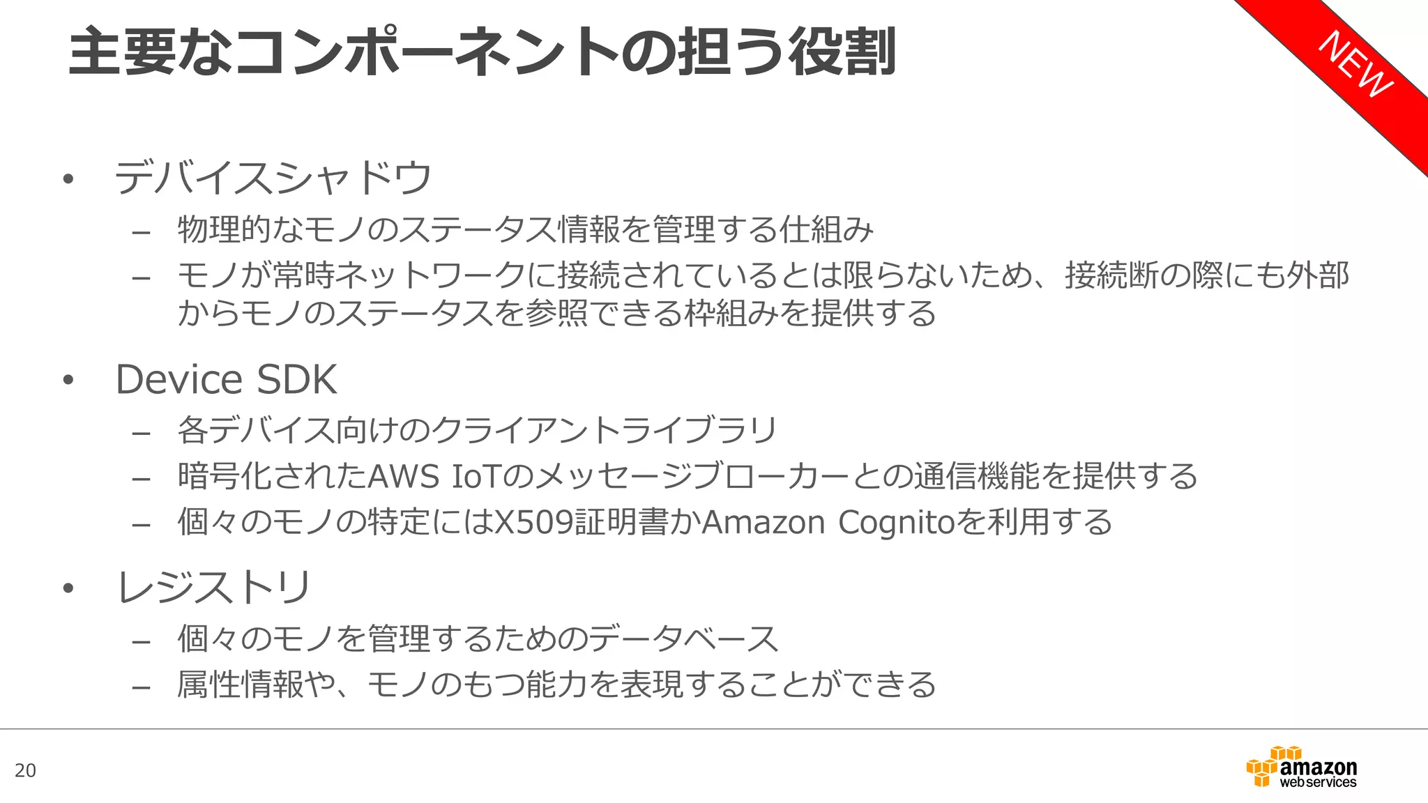 20
主要なコンポーネントの担う役割
• デバイスシャドウ
– 物理的なモノのステータス情報を管理する仕組み
– モノが常時ネットワークに接続されているとは限らないため、接続断の際にも外部
からモノのステータスを参照できる枠組みを提供する
• Device SDK
– 各デバイス向けのクライアントライブラリ
– 暗号化されたAWS IoTのメッセージブローカーとの通信機能を提供する
– 個々のモノの特定にはX509証明書かAmazon Cognitoを利用する
• レジストリ
– 個々のモノを管理するためのデータベース
– 属性情報や、モノのもつ能力を表現することができる
 