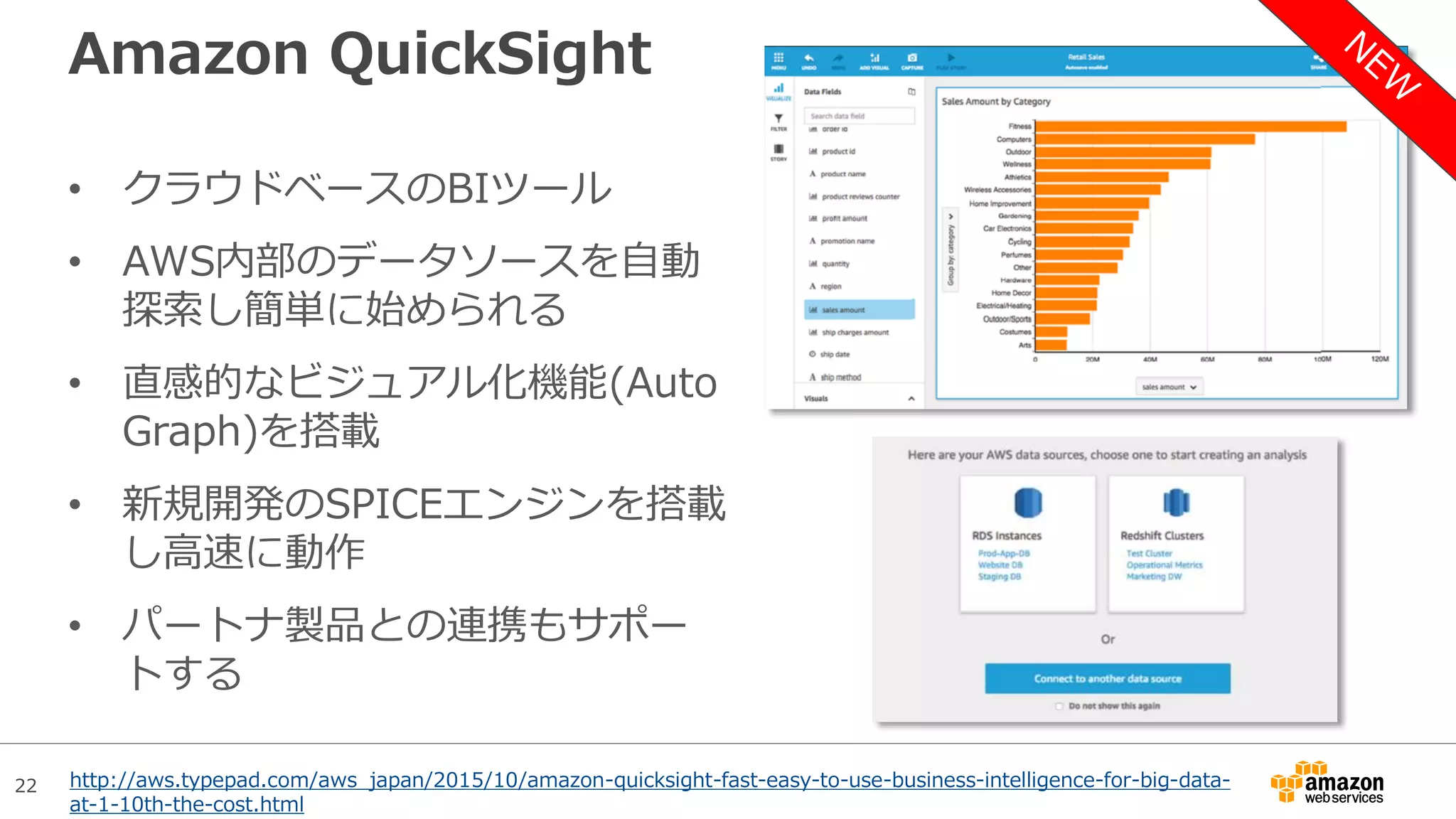 22
Amazon QuickSight
• クラウドベースのBIツール
• AWS内部のデータソースを自動
探索し簡単に始められる
• 直感的なビジュアル化機能(Auto
Graph)を搭載
• 新規開発のSPICEエンジンを搭載
し高速に動作
• パートナ製品との連携もサポー
トする
http://aws.typepad.com/aws_japan/2015/10/amazon-quicksight-fast-easy-to-use-business-intelligence-for-big-data-
at-1-10th-the-cost.html
 