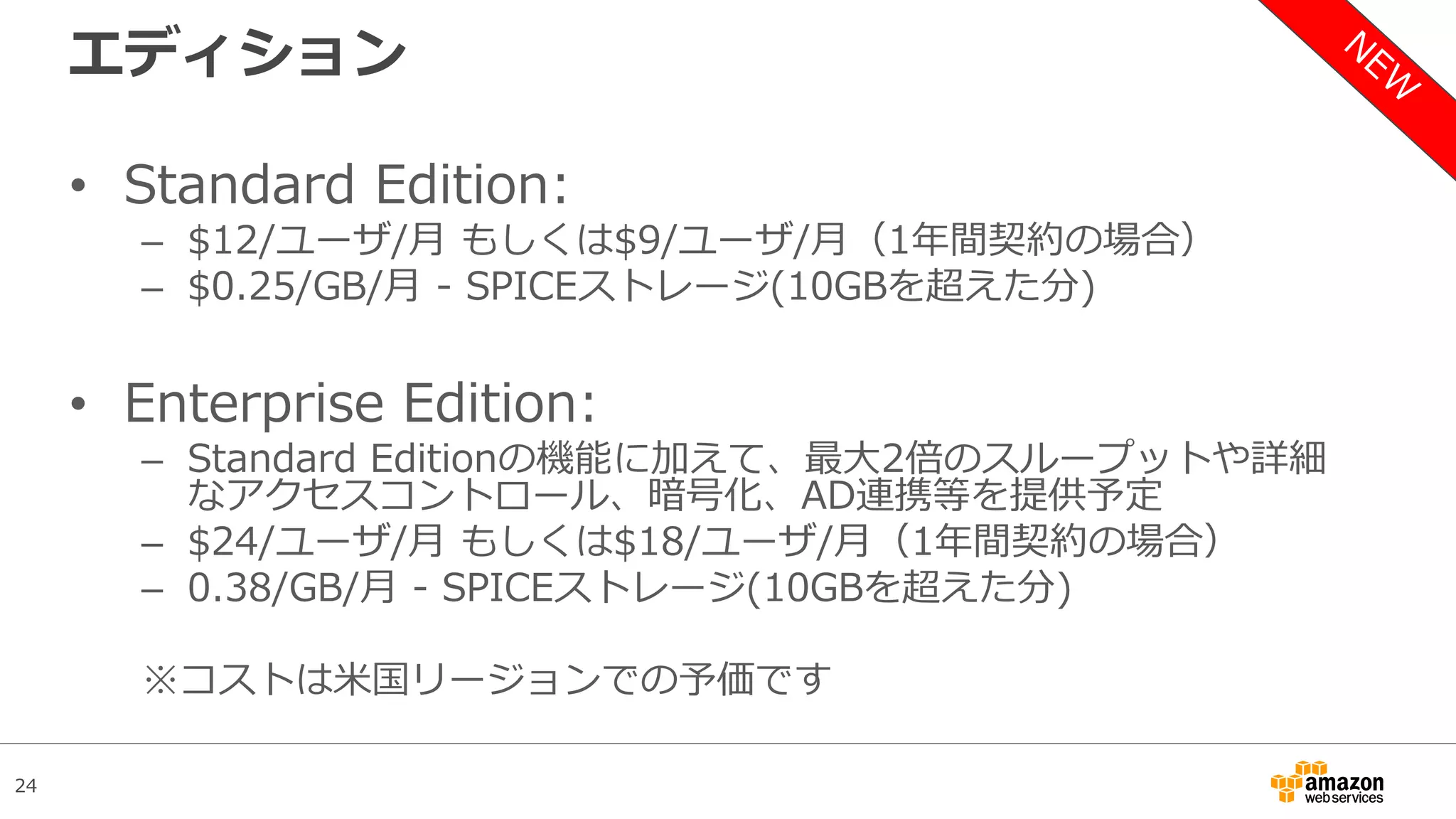 24
エディション
• Standard Edition:
– $12/ユーザ/月 もしくは$9/ユーザ/月（1年間契約の場合）
– $0.25/GB/月 - SPICEストレージ(10GBを超えた分)
• Enterprise Edition:
– Standard Editionの機能に加えて、最大2倍のスループットや詳細
なアクセスコントロール、暗号化、AD連携等を提供予定
– $24/ユーザ/月 もしくは$18/ユーザ/月（1年間契約の場合）
– 0.38/GB/月 - SPICEストレージ(10GBを超えた分)
※コストは米国リージョンでの予価です
 