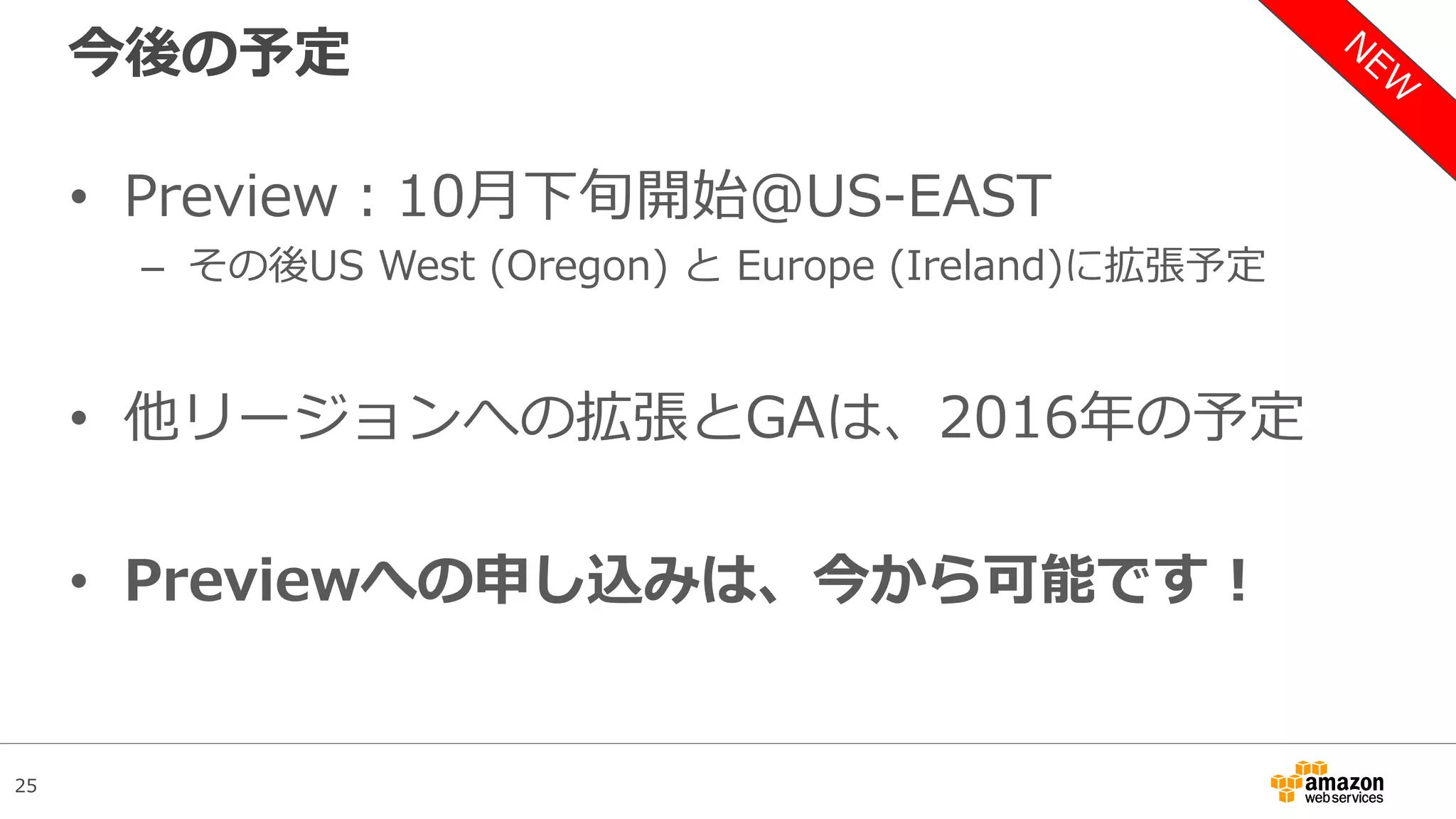 25
今後の予定
• Preview：10月下旬開始＠US-EAST
– その後US West (Oregon) と Europe (Ireland)に拡張予定
• 他リージョンへの拡張とGAは、2016年の予定
• Previewへの申し込みは、今から可能です！
 