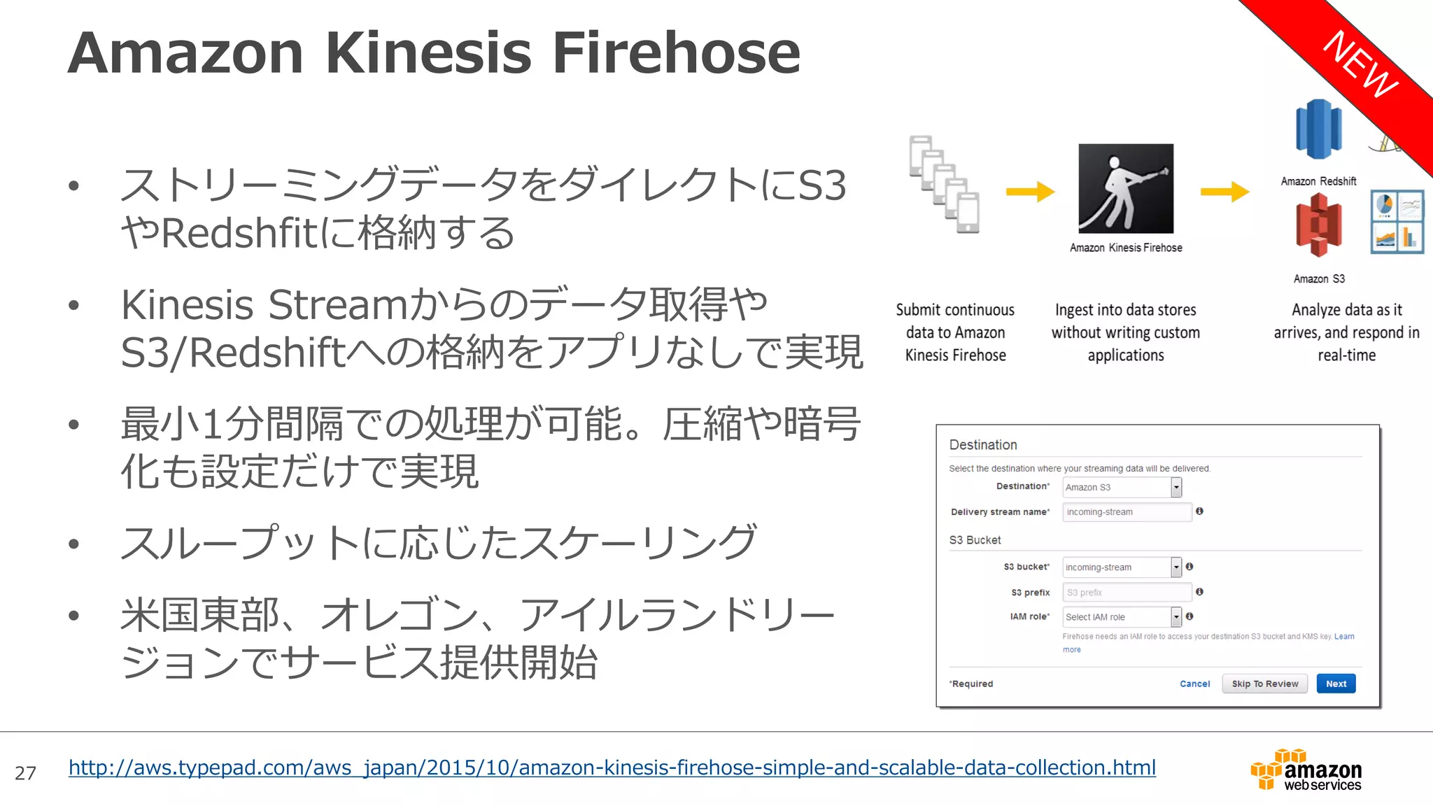 27
Amazon Kinesis Firehose
• ストリーミングデータをダイレクトにS3
やRedshfitに格納する
• Kinesis Streamからのデータ取得や
S3/Redshiftへの格納をアプリなしで実現
• 最小1分間隔での処理が可能。圧縮や暗号
化も設定だけで実現
• スループットに応じたスケーリング
• 米国東部、オレゴン、アイルランドリー
ジョンでサービス提供開始
http://aws.typepad.com/aws_japan/2015/10/amazon-kinesis-firehose-simple-and-scalable-data-collection.html
 