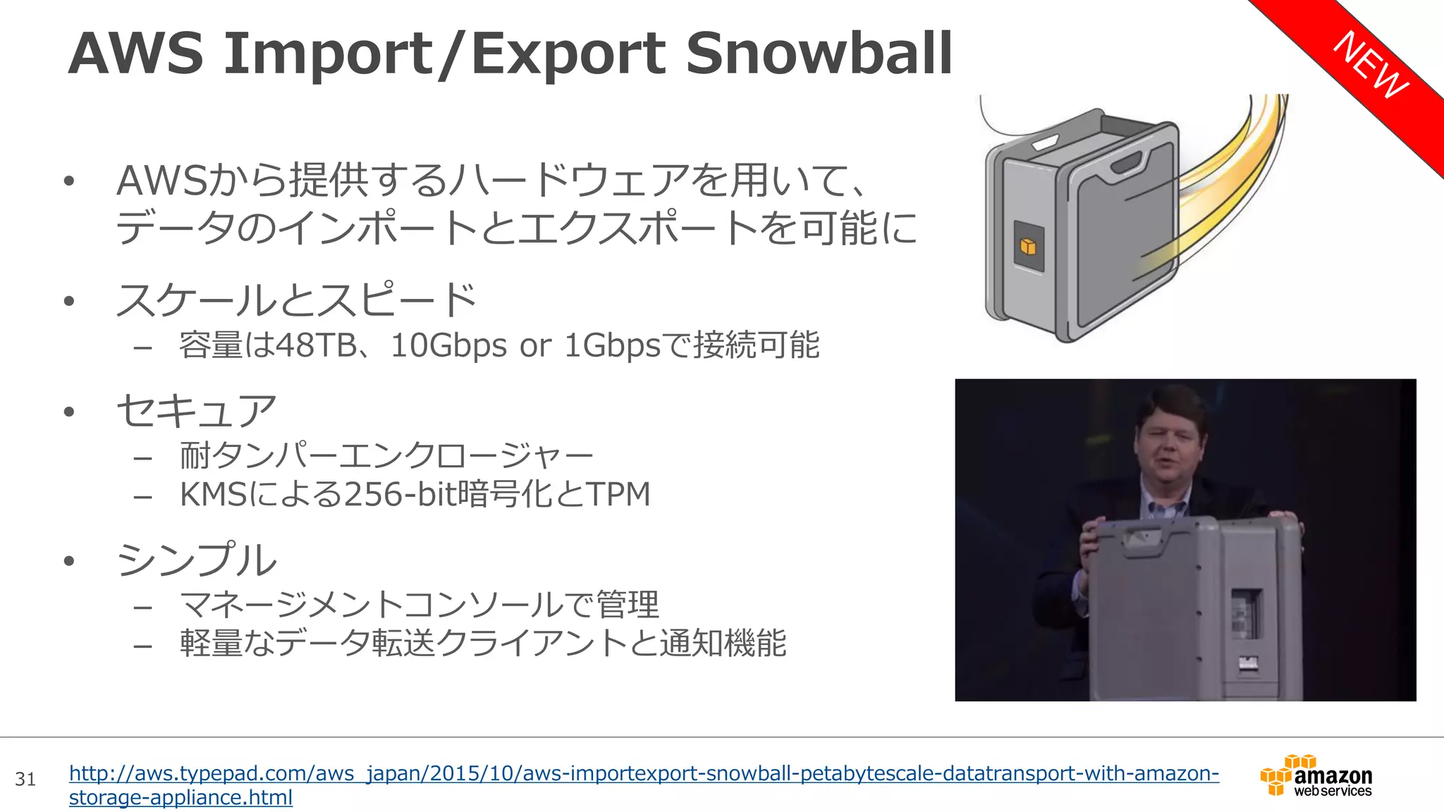 31
AWS Import/Export Snowball
• AWSから提供するハードウェアを用いて、
データのインポートとエクスポートを可能に
• スケールとスピード
– 容量は48TB、10Gbps or 1Gbpsで接続可能
• セキュア
– 耐タンパーエンクロージャー
– KMSによる256-bit暗号化とTPM
• シンプル
– マネージメントコンソールで管理
– 軽量なデータ転送クライアントと通知機能
http://aws.typepad.com/aws_japan/2015/10/aws-importexport-snowball-petabytescale-datatransport-with-amazon-
storage-appliance.html
 