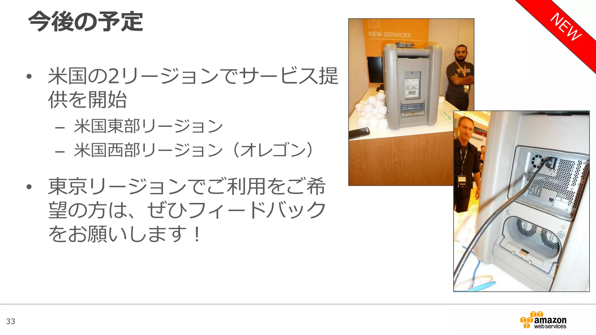 33
今後の予定
• 米国の2リージョンでサービス提
供を開始
– 米国東部リージョン
– 米国西部リージョン（オレゴン）
• 東京リージョンでご利用をご希
望の方は、ぜひフィードバック
をお願いします！
 