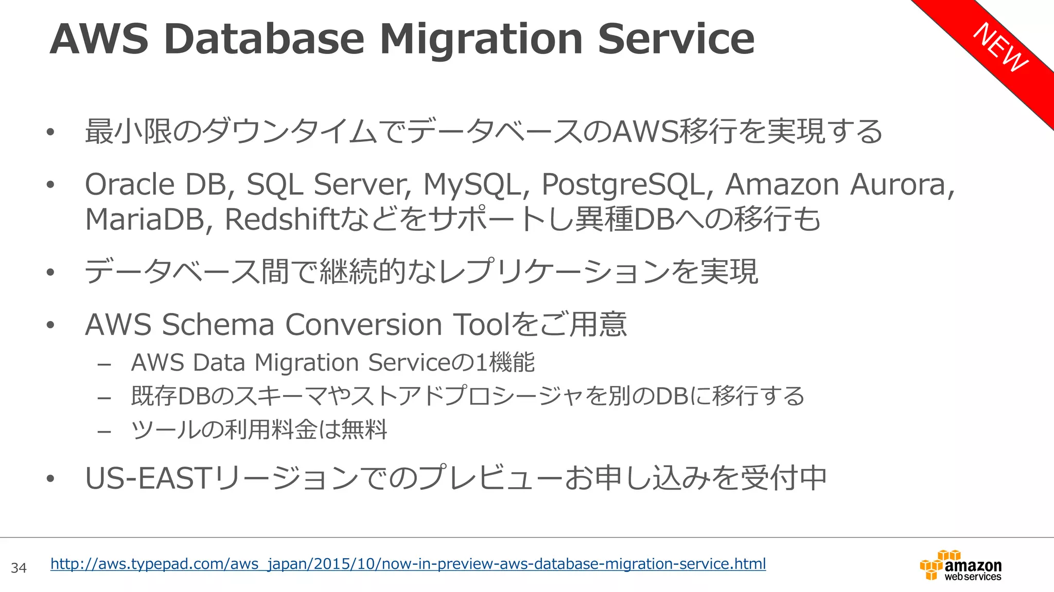 34
AWS Database Migration Service
• 最小限のダウンタイムでデータベースのAWS移行を実現する
• Oracle DB, SQL Server, MySQL, PostgreSQL, Amazon Aurora,
MariaDB, Redshiftなどをサポートし異種DBへの移行も
• データベース間で継続的なレプリケーションを実現
• AWS Schema Conversion Toolをご用意
– AWS Data Migration Serviceの1機能
– 既存DBのスキーマやストアドプロシージャを別のDBに移行する
– ツールの利用料金は無料
• US-EASTリージョンでのプレビューお申し込みを受付中
http://aws.typepad.com/aws_japan/2015/10/now-in-preview-aws-database-migration-service.html
 