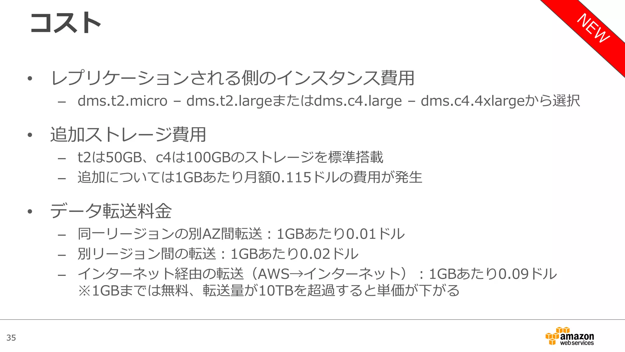 35
コスト
• レプリケーションされる側のインスタンス費用
– dms.t2.micro – dms.t2.largeまたはdms.c4.large – dms.c4.4xlargeから選択
• 追加ストレージ費用
– t2は50GB、c4は100GBのストレージを標準搭載
– 追加については1GBあたり月額0.115ドルの費用が発生
• データ転送料金
– 同一リージョンの別AZ間転送：1GBあたり0.01ドル
– 別リージョン間の転送：1GBあたり0.02ドル
– インターネット経由の転送（AWS→インターネット）：1GBあたり0.09ドル
※1GBまでは無料、転送量が10TBを超過すると単価が下がる
 