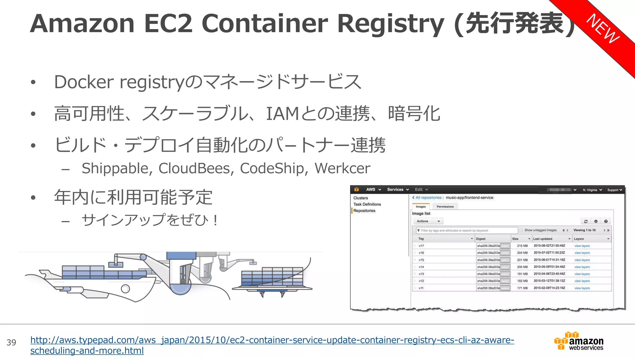 39
Amazon EC2 Container Registry (先行発表)
• Docker registryのマネージドサービス
• 高可用性、スケーラブル、IAMとの連携、暗号化
• ビルド・デプロイ自動化のパ−トナー連携
– Shippable, CloudBees, CodeShip, Werkcer
• 年内に利用可能予定
– サインアップをぜひ！
http://aws.typepad.com/aws_japan/2015/10/ec2-container-service-update-container-registry-ecs-cli-az-aware-
scheduling-and-more.html
 