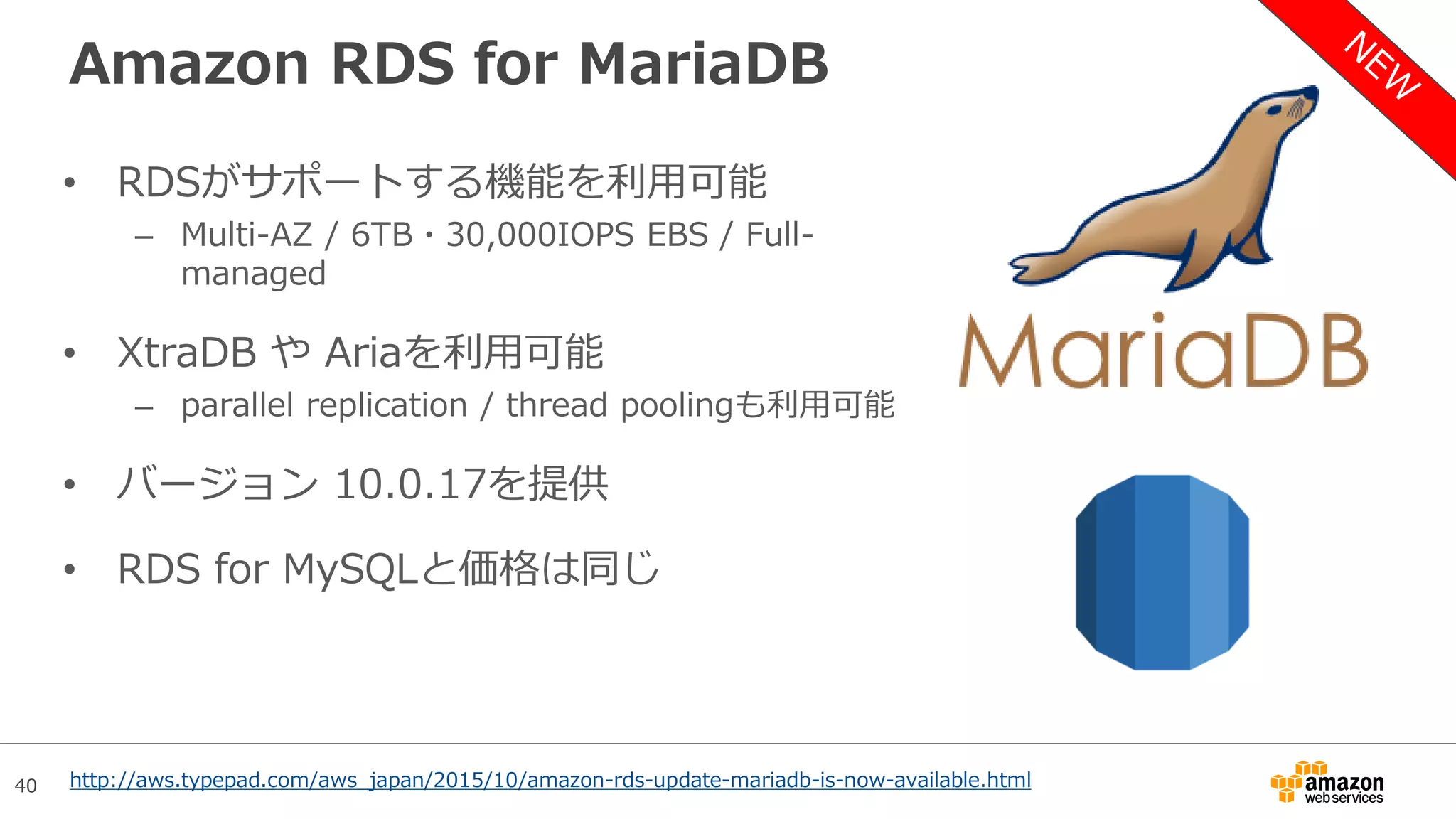 40
Amazon RDS for MariaDB
• RDSがサポートする機能を利用可能
– Multi-AZ / 6TB・30,000IOPS EBS / Full-
managed
• XtraDB や Ariaを利用可能
– parallel replication / thread poolingも利用可能
• バージョン 10.0.17を提供
• RDS for MySQLと価格は同じ
http://aws.typepad.com/aws_japan/2015/10/amazon-rds-update-mariadb-is-now-available.html
 
