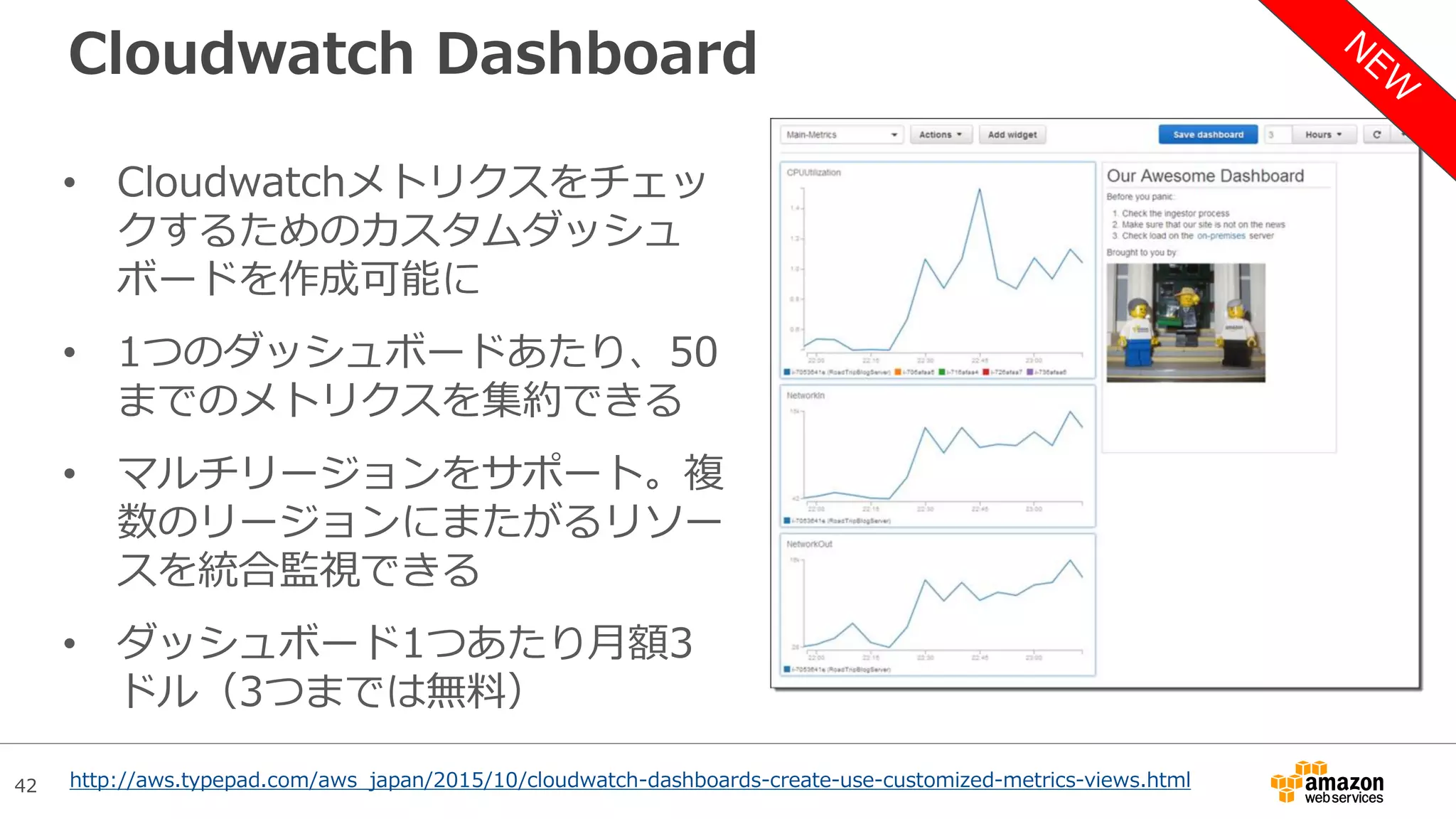 42
Cloudwatch Dashboard
• Cloudwatchメトリクスをチェッ
クするためのカスタムダッシュ
ボードを作成可能に
• 1つのダッシュボードあたり、50
までのメトリクスを集約できる
• マルチリージョンをサポート。複
数のリージョンにまたがるリソー
スを統合監視できる
• ダッシュボード1つあたり月額3
ドル（3つまでは無料）
http://aws.typepad.com/aws_japan/2015/10/cloudwatch-dashboards-create-use-customized-metrics-views.html
 