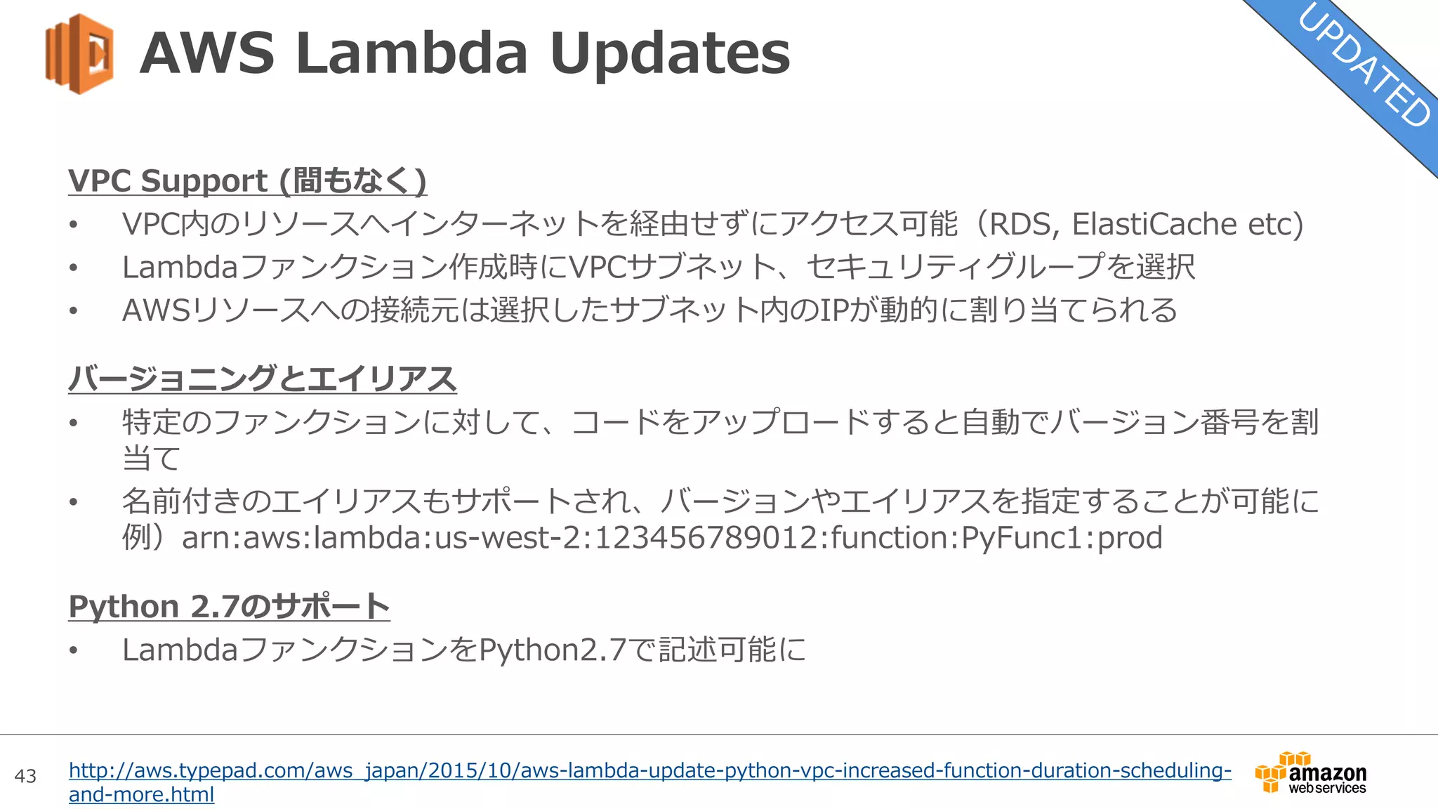 43
AWS Lambda Updates
VPC Support (間もなく)
• VPC内のリソースへインターネットを経由せずにアクセス可能（RDS, ElastiCache etc)
• Lambdaファンクション作成時にVPCサブネット、セキュリティグループを選択
• AWSリソースへの接続元は選択したサブネット内のIPが動的に割り当てられる
バージョニングとエイリアス
• 特定のファンクションに対して、コードをアップロードすると自動でバージョン番号を割
当て
• 名前付きのエイリアスもサポートされ、バージョンやエイリアスを指定することが可能に
例）arn:aws:lambda:us-west-2:123456789012:function:PyFunc1:prod
Python 2.7のサポート
• LambdaファンクションをPython2.7で記述可能に
http://aws.typepad.com/aws_japan/2015/10/aws-lambda-update-python-vpc-increased-function-duration-scheduling-
and-more.html
 