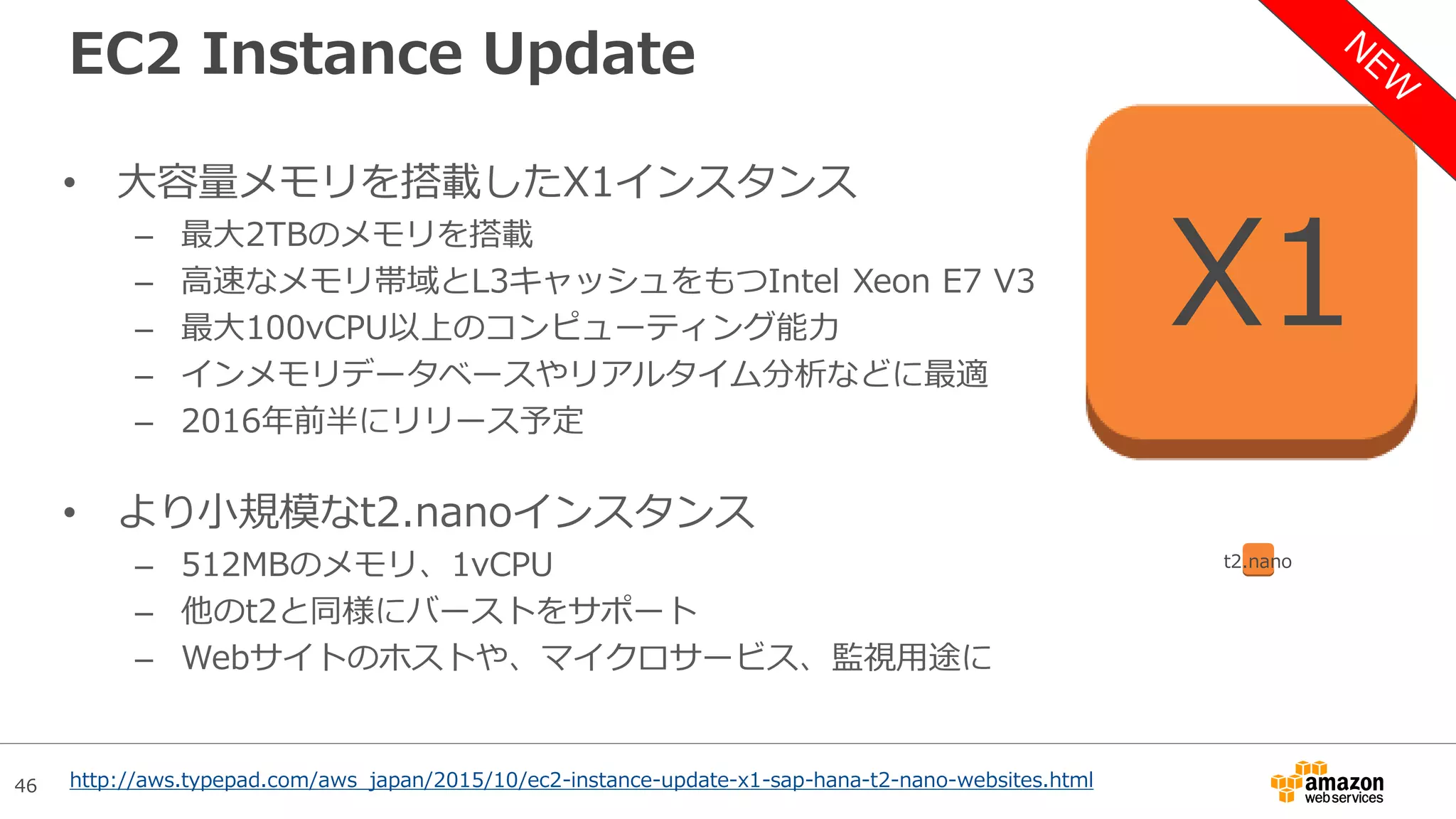 46
EC2 Instance Update
• 大容量メモリを搭載したX1インスタンス
– 最大2TBのメモリを搭載
– 高速なメモリ帯域とL3キャッシュをもつIntel Xeon E7 V3
– 最大100vCPU以上のコンピューティング能力
– インメモリデータベースやリアルタイム分析などに最適
– 2016年前半にリリース予定
• より小規模なt2.nanoインスタンス
– 512MBのメモリ、1vCPU
– 他のt2と同様にバーストをサポート
– Webサイトのホストや、マイクロサービス、監視用途に
X1
t2.nano
http://aws.typepad.com/aws_japan/2015/10/ec2-instance-update-x1-sap-hana-t2-nano-websites.html
 