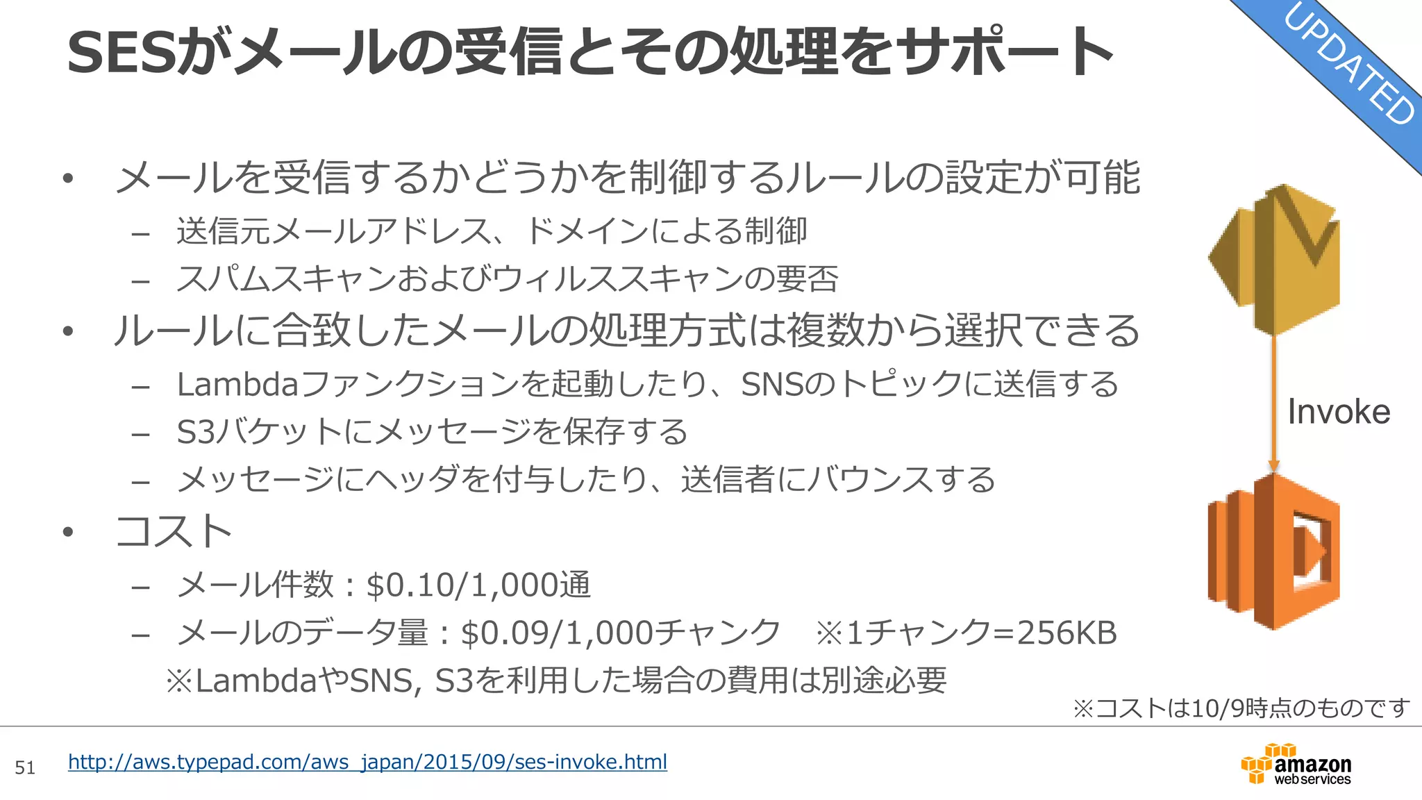 51
S3 標準-低頻度アクセスストレージ(SIA)
標準
(Standard)
標準-低頻度アクセス
(Standard-IA)
Glacier
• S3とGlacierの間を埋めるストレージクラス
– S3と同等の耐久性(99.999999999%)を確保
– アクセス方法はS3と同様。必要な時にすぐアクセスできる
– 99.9%の可用性を実現するように設計 (SLAは99%)
– ライフサイクルポリシーによりクラス間の移行が可能
• コスト
– ストレージ費用：$0.019/GB
– ライフサイクル移行リクエスト費用：$0.01/1,000Req
– データ取り出し費用：$0.01/GB
※オブジェクトの最小サイズは128KB, 最小保管期間は30日。
それに満たない場合は、切り上げて課金される
http://aws.typepad.com/aws_japan/2015/09/aws-storage-update-new-lower-cost-s3-storage-option-glacier-price-
reduction.html
※コストは10/9時点の東京リージョンのものです
 