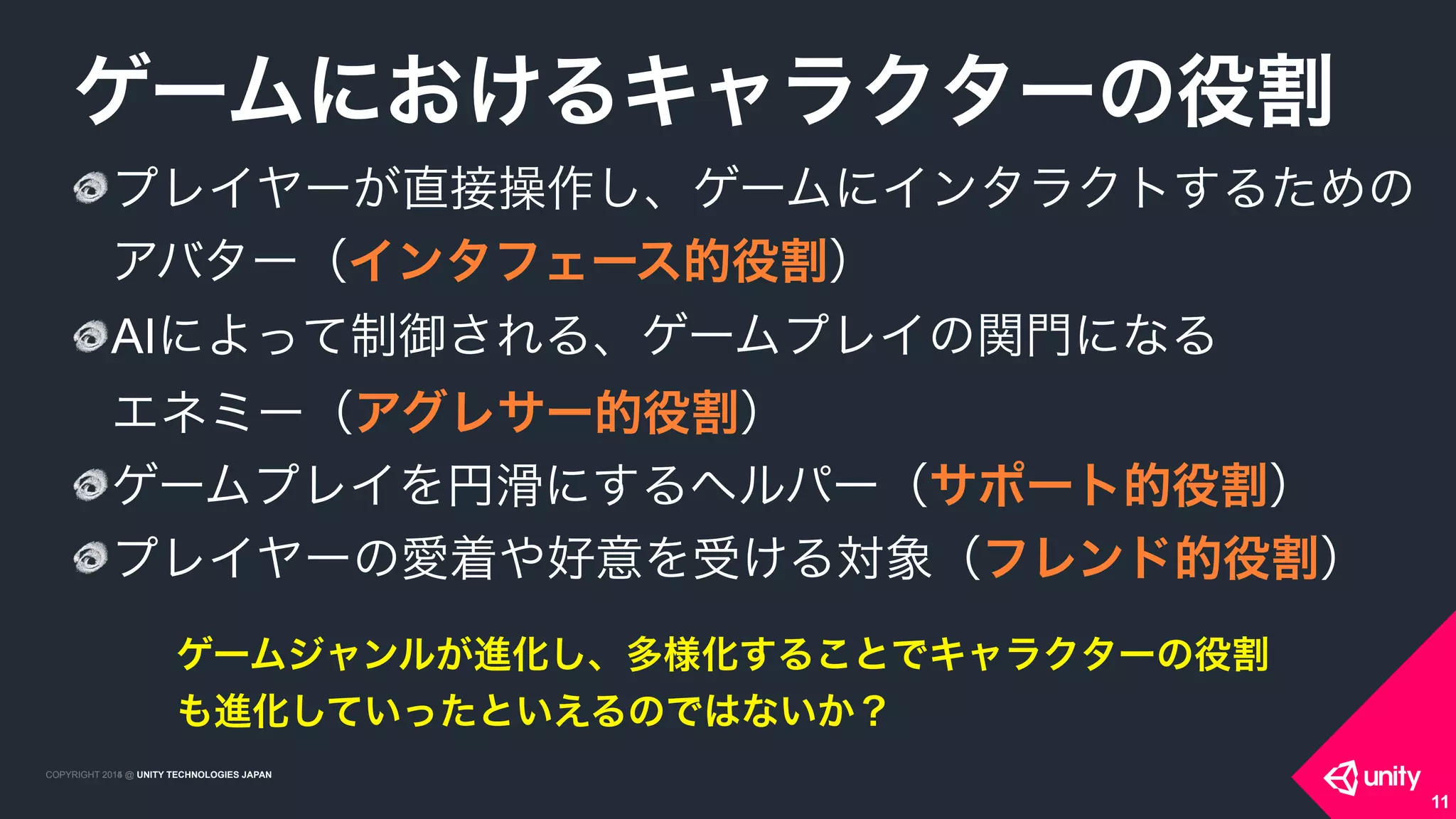 COPYRIGHT 2015 @ UNITY TECHNOLOGIES JAPANCOPYRIGHT 2014 @ UNITY TECHNOLOGIES JAPAN
プレイヤーが直接操作し、ゲームにインタラクトするための
アバター（インタフェース的役割）
AIによって制御される、ゲームプレイの関門になる 
エネミー（アグレサー的役割）
ゲームプレイを円滑にするヘルパー（サポート的役割）
プレイヤーの愛着や好意を受ける対象（フレンド的役割）
ゲームにおけるキャラクターの役割
11
ゲームジャンルが進化し、多様化することでキャラクターの役割
も進化していったといえるのではないか？
 