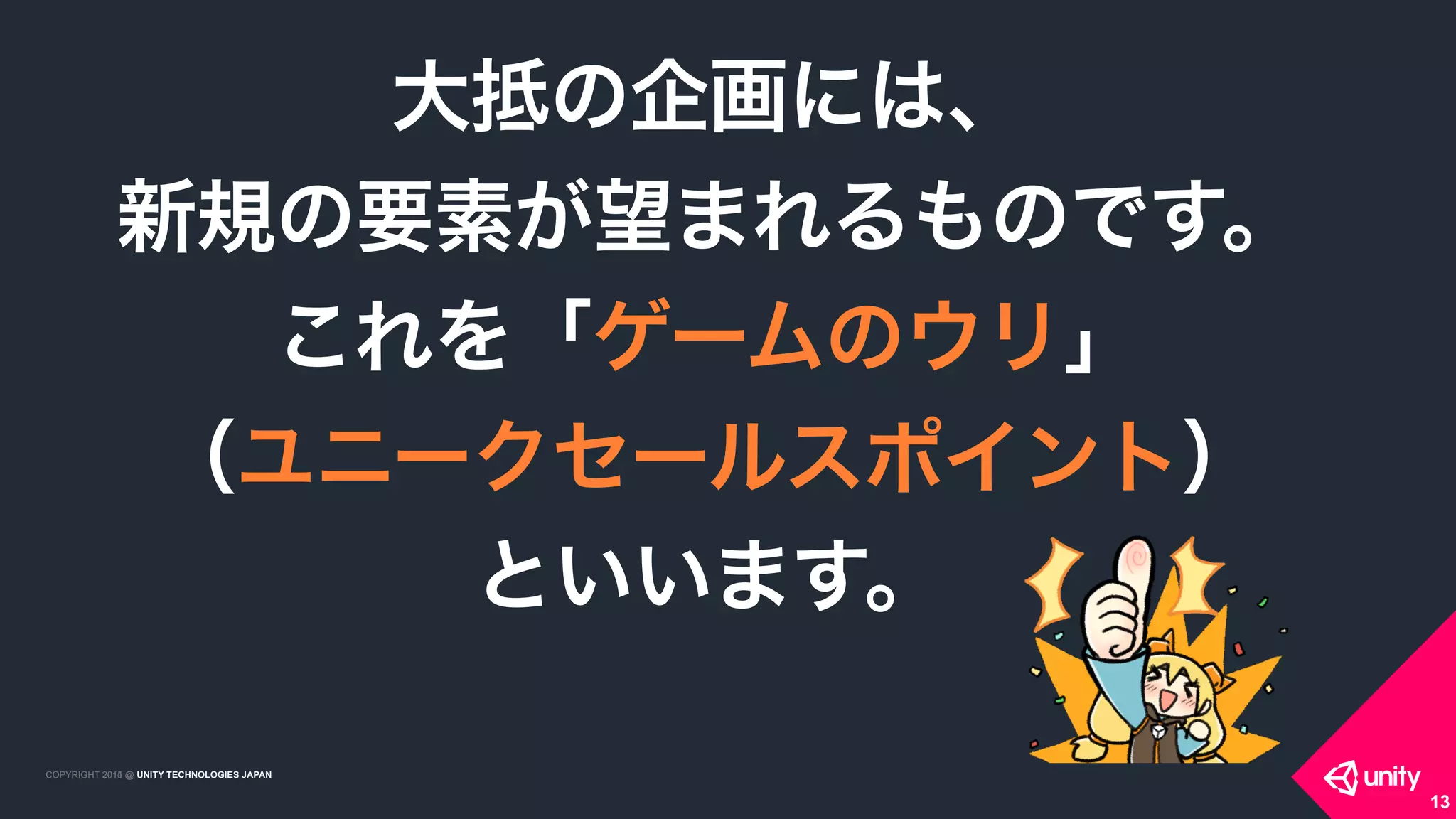 COPYRIGHT 2015 @ UNITY TECHNOLOGIES JAPANCOPYRIGHT 2014 @ UNITY TECHNOLOGIES JAPAN
大抵の企画には、 
新規の要素が望まれるものです。 
これを「ゲームのウリ」 
（ユニークセールスポイント） 
といいます。
13
 
