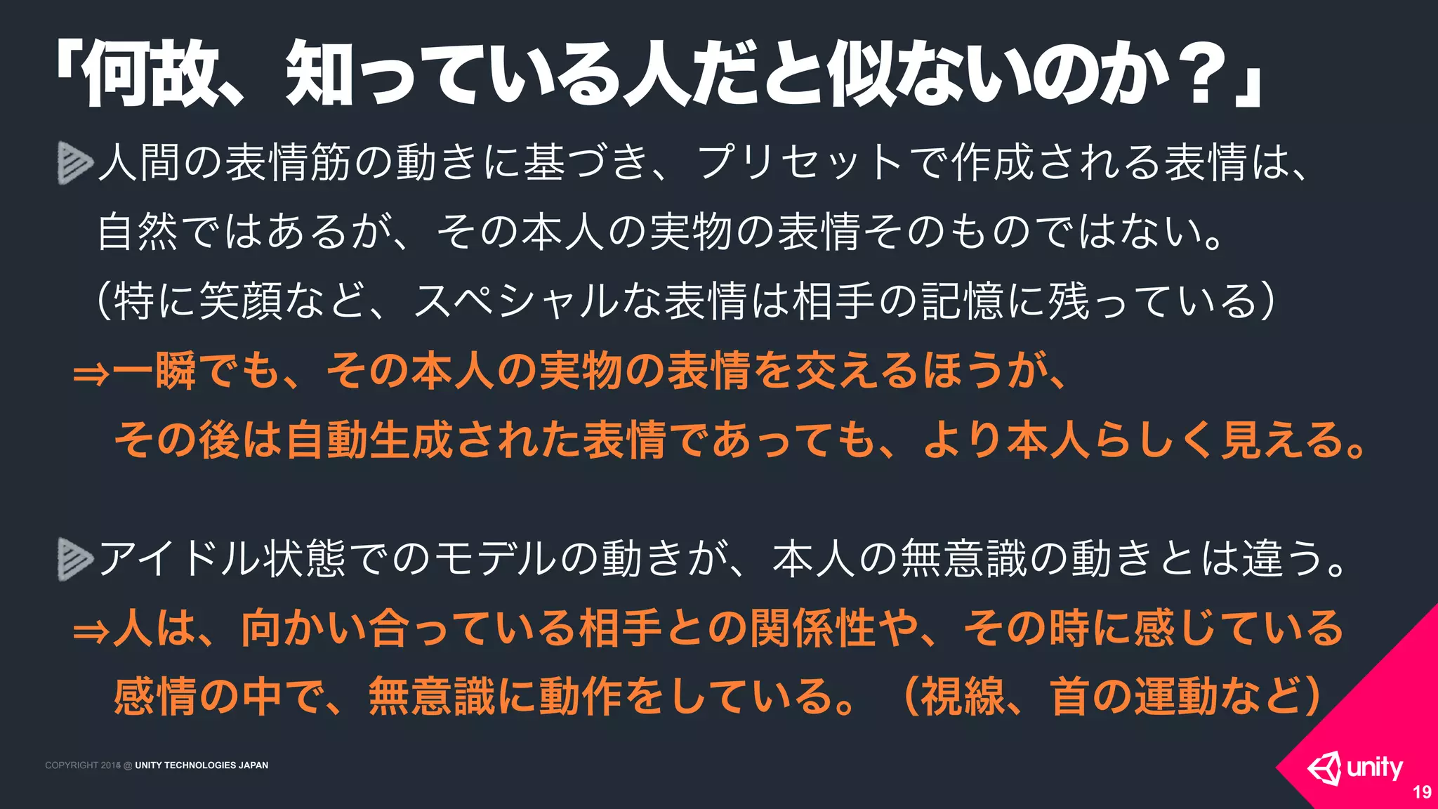 COPYRIGHT 2015 @ UNITY TECHNOLOGIES JAPANCOPYRIGHT 2014 @ UNITY TECHNOLOGIES JAPAN
人間の表情筋の動きに基づき、プリセットで作成される表情は、 
自然ではあるが、その本人の実物の表情そのものではない。 
（特に笑顔など、スペシャルな表情は相手の記憶に残っている） 
一瞬でも、その本人の実物の表情を交えるほうが、 
 その後は自動生成された表情であっても、より本人らしく見える。 
アイドル状態でのモデルの動きが、本人の無意識の動きとは違う。 
人は、向かい合っている相手との関係性や、その時に感じている 
 感情の中で、無意識に動作をしている。（視線、首の運動など）
「何故、知っている人だと似ないのか？」
19
 