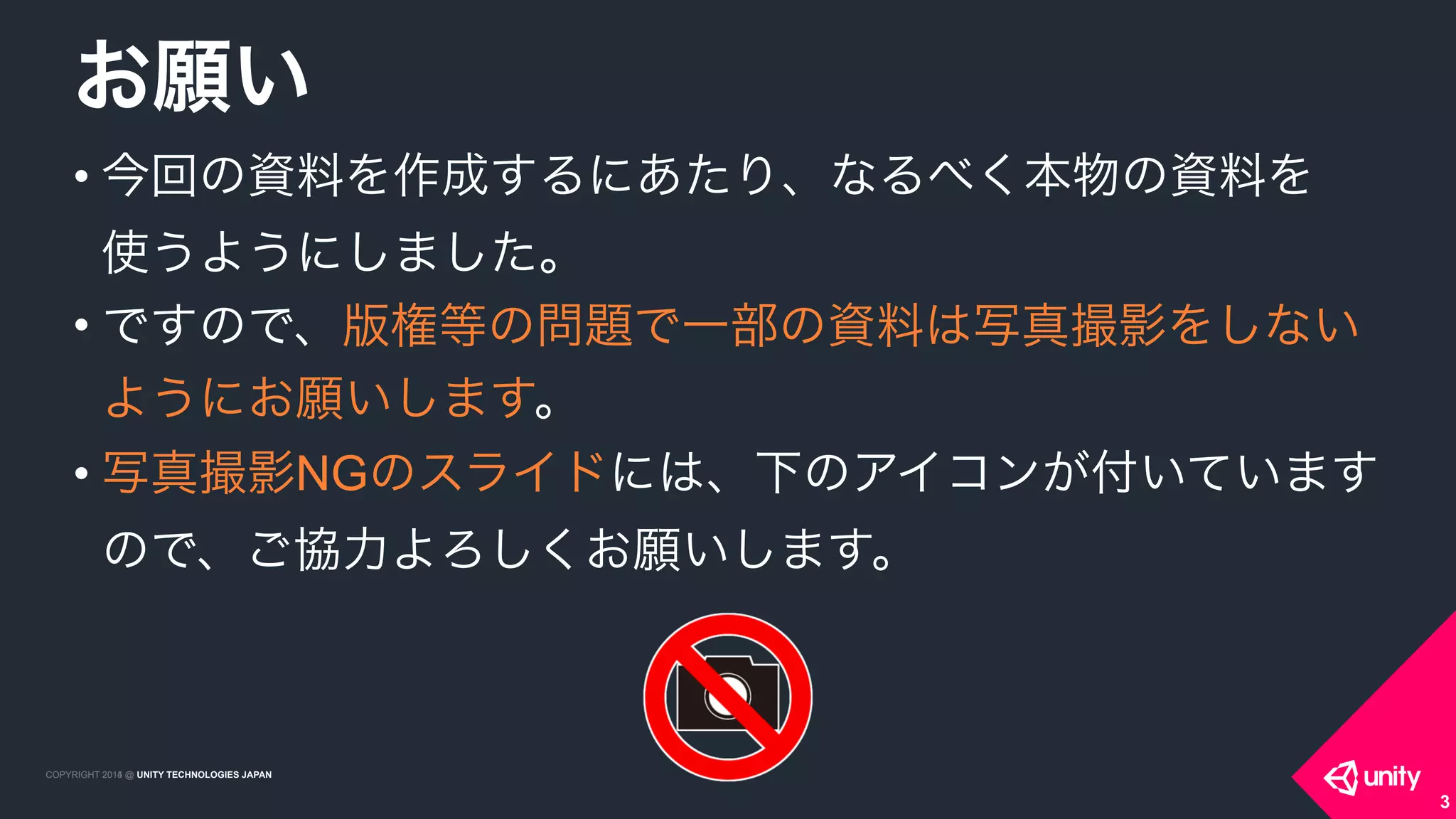 COPYRIGHT 2015 @ UNITY TECHNOLOGIES JAPANCOPYRIGHT 2014 @ UNITY TECHNOLOGIES JAPAN
• 今回の資料を作成するにあたり、なるべく本物の資料を 
使うようにしました。
• ですので、版権等の問題で一部の資料は写真撮影をしない
ようにお願いします。
• 写真撮影NGのスライドには、下のアイコンが付いています
ので、ご協力よろしくお願いします。
お願い
3
 