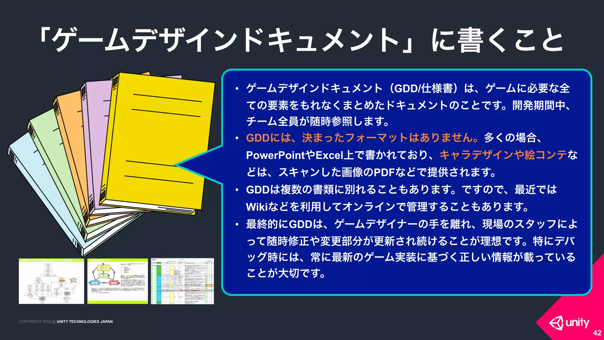 COPYRIGHT 2015 @ UNITY TECHNOLOGIES JAPANCOPYRIGHT 2014 @ UNITY TECHNOLOGIES JAPAN
「ゲームデザインドキュメント」に書くこと
42
• ゲームデザインドキュメント（GDD/仕様書）は、ゲームに必要な全
ての要素をもれなくまとめたドキュメントのことです。開発期間中、
チーム全員が随時参照します。
• GDDには、決まったフォーマットはありません。多くの場合、
PowerPointやExcel上で書かれており、キャラデザインや絵コンテな
どは、スキャンした画像のPDFなどで提供されます。
• GDDは複数の書類に別れることもあります。ですので、最近では
Wikiなどを利用してオンラインで管理することもあります。
• 最終的にGDDは、ゲームデザイナーの手を離れ、現場のスタッフによ
って随時修正や変更部分が更新され続けることが理想です。特にデバ
ッグ時には、常に最新のゲーム実装に基づく正しい情報が載っている
ことが大切です。
 