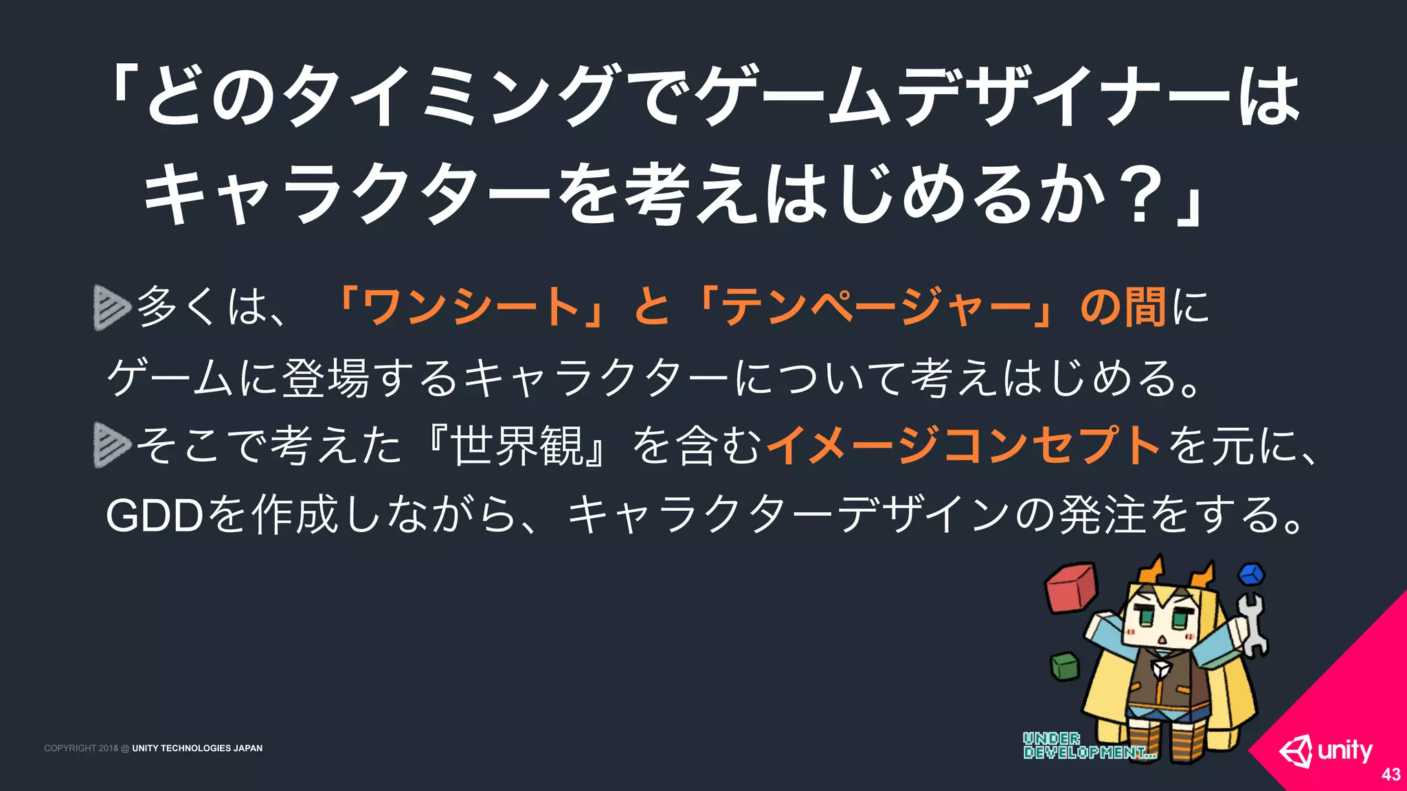 COPYRIGHT 2015 @ UNITY TECHNOLOGIES JAPANCOPYRIGHT 2014 @ UNITY TECHNOLOGIES JAPAN
多くは、「ワンシート」と「テンページャー」の間に 
ゲームに登場するキャラクターについて考えはじめる。
そこで考えた『世界観』を含むイメージコンセプトを元に、
GDDを作成しながら、キャラクターデザインの発注をする。
「どのタイミングでゲームデザイナーは
 キャラクターを考えはじめるか？」
43
 