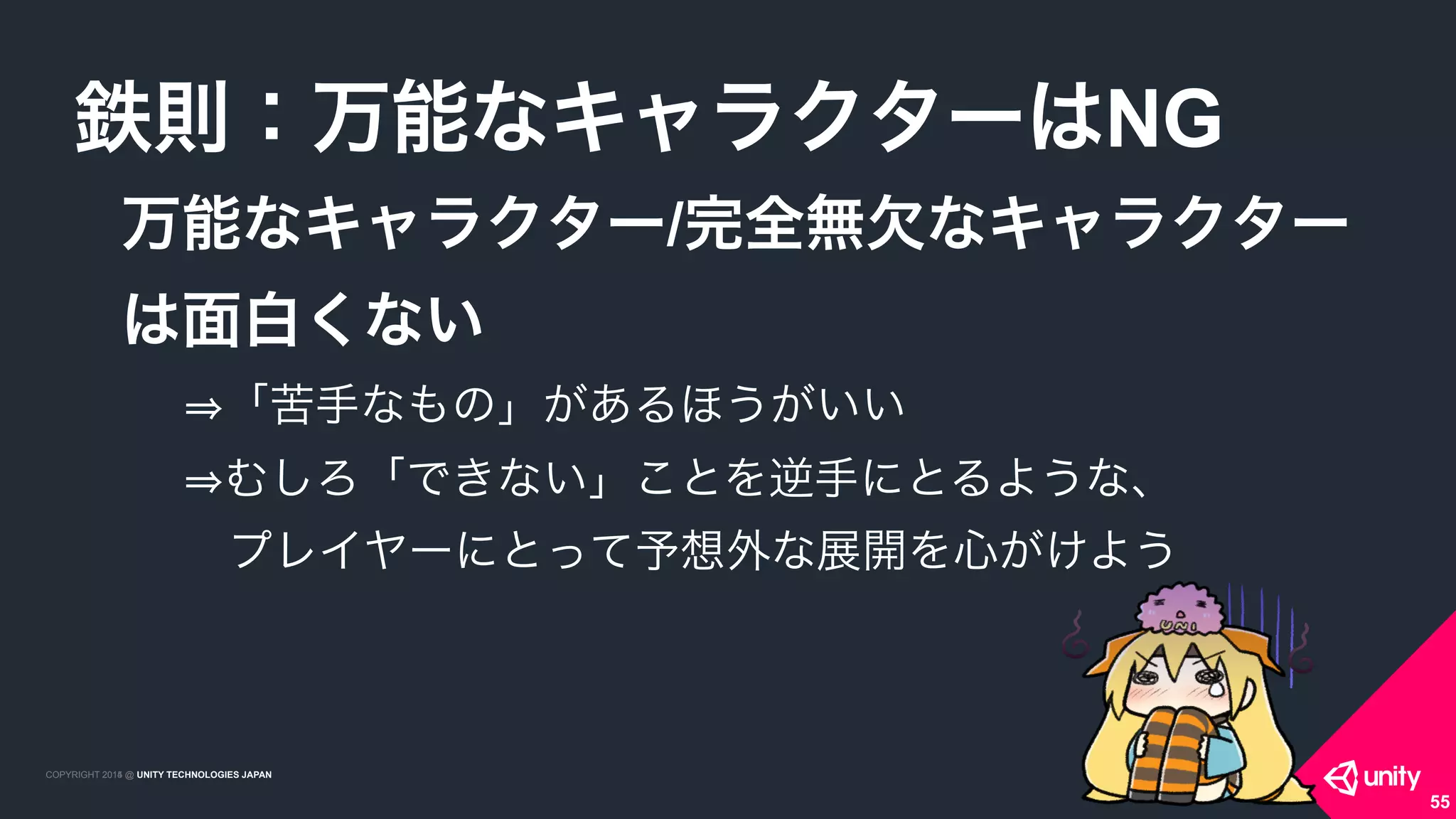 COPYRIGHT 2015 @ UNITY TECHNOLOGIES JAPANCOPYRIGHT 2014 @ UNITY TECHNOLOGIES JAPAN
万能なキャラクター/完全無欠なキャラクター 
は面白くない
鉄則：万能なキャラクターはNG
55
「苦手なもの」があるほうがいい 
むしろ「できない」ことを逆手にとるような、 
 プレイヤーにとって予想外な展開を心がけよう
 