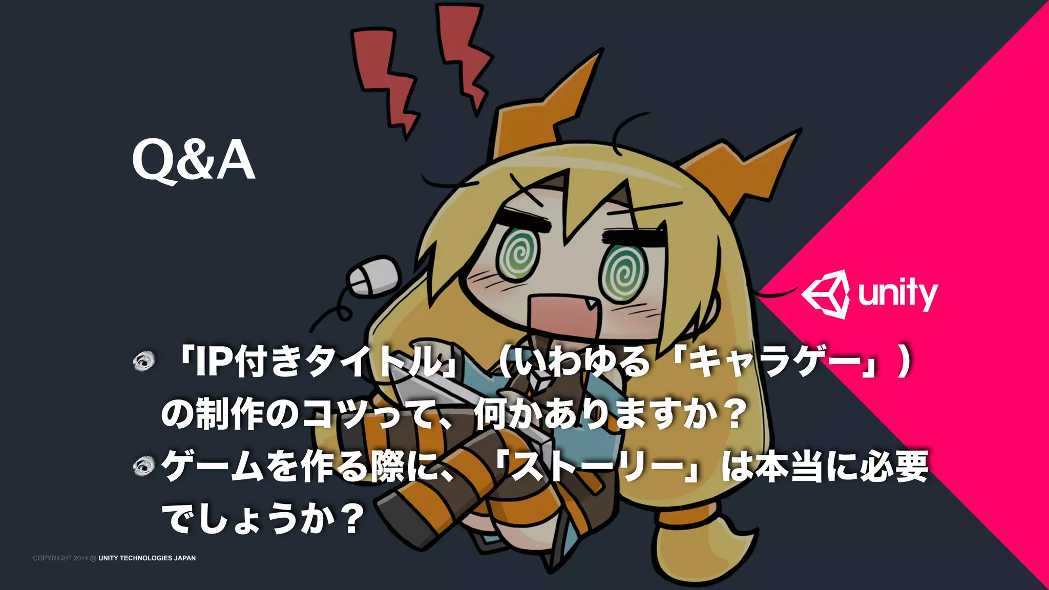 COPYRIGHT 2015 @ UNITY TECHNOLOGIES JAPANCOPYRIGHT 2014 @ UNITY TECHNOLOGIES JAPAN
Q&A
「IP付きタイトル」（いわゆる「キャラゲー」）
の制作のコツって、何かありますか？
ゲームを作る際に、「ストーリー」は本当に必要
でしょうか？
 