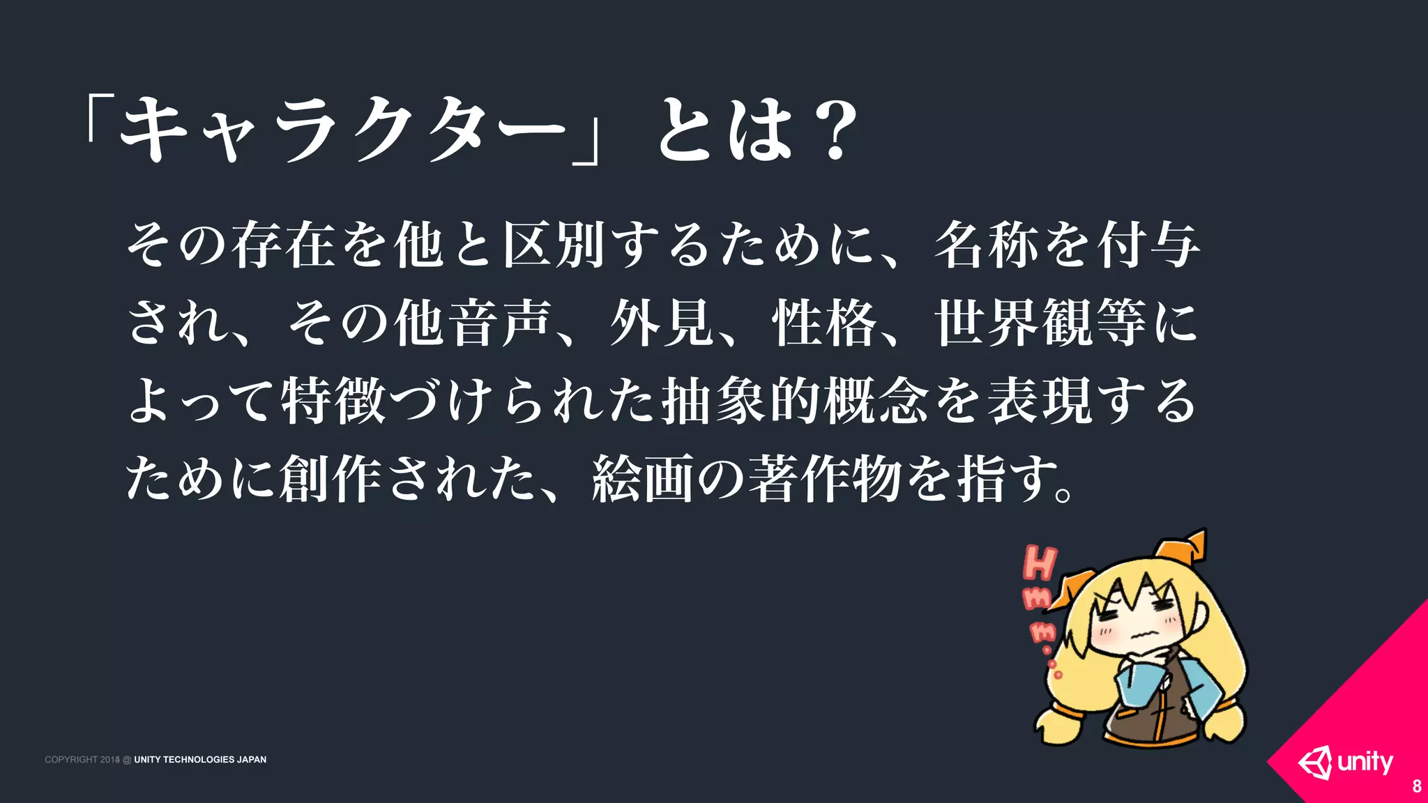 COPYRIGHT 2015 @ UNITY TECHNOLOGIES JAPANCOPYRIGHT 2014 @ UNITY TECHNOLOGIES JAPAN
その存在を他と区別するために、名称を付与
され、その他音声、外見、性格、世界観等に
よって特徴づけられた抽象的概念を表現する
ために創作された、絵画の著作物を指す。
8
「キャラクター」とは？
 