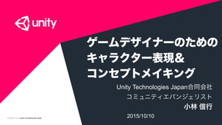 COPYRIGHT 2015 @ UNITY TECHNOLOGIES JAPAN
ゲームデザイナーのための 
キャラクター表現＆ 
コンセプトメイキング
Unity Technologies Japan合同会社
コミュニティエバンジェリスト
小林 信行
2015/10/10
 