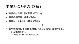 無業社会とその「誤解」
• 「無業の大半は、働く意欲が乏しい」
• 「無業の原因は、怠惰である」
• 「無業は、大学生とは無縁である」
↓
• 『若年無業者白書』『無業社会』を通じた誤解を紐解く作業。
• 新しい政策提言へ。
• 政策研究＋オピニオン集約を中心に
12
 
