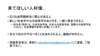 来てほしい人材像…
• 広く社会問題解決に関心がある人
• 新しい社会学や公共政策学のあり方を、一緒に探求できる人
• 担当者（西田）は、日本社会学会、日本公共政策学会、国際公共経済学会
（CIRIEC）、社会情報学会等に所属しています。
• 自分で自分がやるべきことを決められる人、議論が好きな人。
• 受験希望者は、事前に ryosukenishida@gmail.com にご連絡、ご相
談下さい。
 