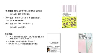 • 『無業社会 働くことができない若者たちの未来』
（2014年，朝日新聞出版）
• 『ネット選挙 解禁がもたらす日本社会の変容』
（2013年，東洋経済新報社）
• 『ネット選挙とデジタル・デモクラシー』
（2013年，NHK出版）
• 問題意識：
• 与件としての「新自由主義」のもとで、「寛容な社会」を擁護す
る論理と政策は、いかにして可能か
• 社会政策と政治参加を同時に問いなおす
• 10月25日刊に、『メディアと自民党』（角川書店）
3
 
