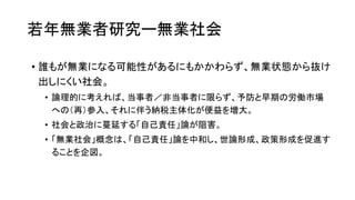 若年無業者研究ー無業社会
• 誰もが無業になる可能性があるにもかかわらず、無業状態から抜け
出しにくい社会。
• 論理的に考えれば、当事者／非当事者に限らず、予防と早期の労働市場
への（再）参入、それに伴う納税主体化が便益を増大。
• 社会と政治に蔓延する「自己責任」論が阻害。
• 「無業社会」概念は、「自己責任」論を中和し、世論形成、政策形成を促進す
ることを企図。
 