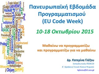 Πανευρωπαϊκή Εβδομάδα
Προγραμματισμού
(EU Code Week)
Μαθαίνω να προγραμματίζω
και προγραμματίζω για να μαθαίνω
Δρ. Κατερίνα ΓλέζουΔρ. Κατερίνα Γλέζου
Εκπαιδευτικός ΠΕ04/19
A΄ Αρσάκειο Γενικό Λύκειο Ψυχικού
kglezou@di.uoa.grr
10-18 Οκτωβρίου 2015
 
