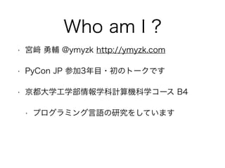 Who am I ?
• 宮 勇輔 @ymyzk http://ymyzk.com
• PyCon JP 参加3年目・初のトークです
• 京都大学工学部情報学科計算機科学コース B4
• プログラミング言語の研究をしています
 