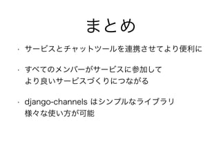 まとめ
• サービスとチャットツールを連携させてより便利に
• すべてのメンバーがサービスに参加して 
より良いサービスづくりにつながる
• django-channels はシンプルなライブラリ 
様々な使い方が可能
 
