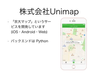 株式会社Unimap
• 「京大マップ」というサー
ビスを開発しています
(iOS・Android・Web)
• バックエンドは Python
 