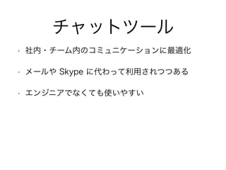 チャットツール
• 社内・チーム内のコミュニケーションに最適化
• メールや Skype に代わって利用されつつある
• エンジニアでなくても使いやすい
 
