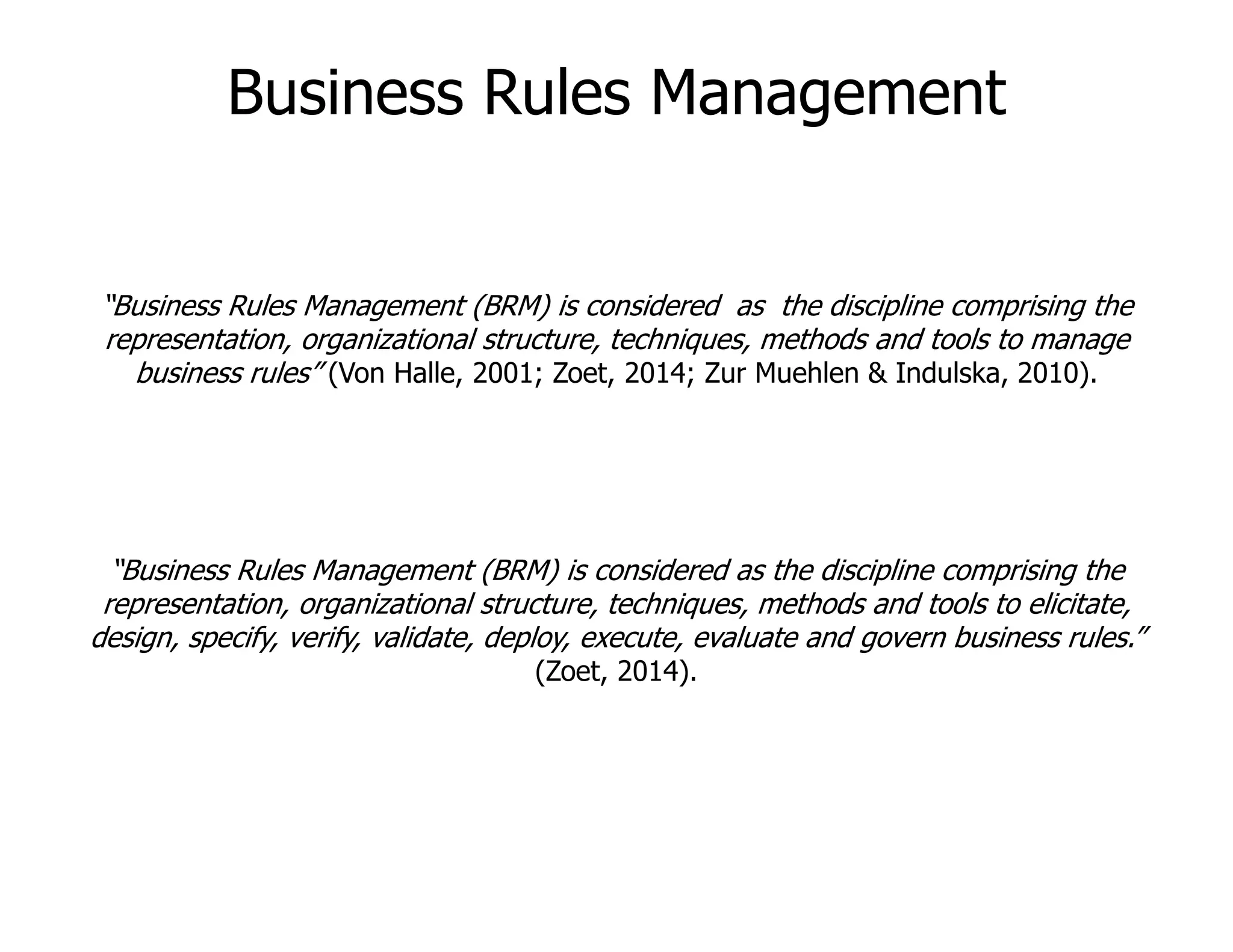 “Business Rules Management (BRM) is considered as the discipline comprising the
representation, organizational structure, techniques, methods and tools to manage
business rules” (Von Halle, 2001; Zoet, 2014; Zur Muehlen & Indulska, 2010).
Business Rules Management
“Business Rules Management (BRM) is considered as the discipline comprising the
representation, organizational structure, techniques, methods and tools to elicitate,
design, specify, verify, validate, deploy, execute, evaluate and govern business rules.”
(Zoet, 2014).
 
