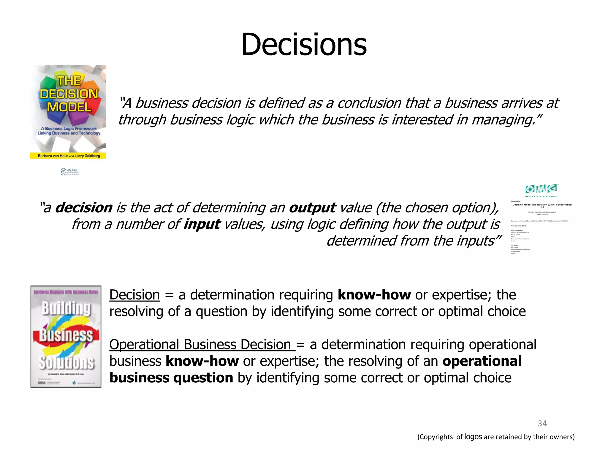 “A business decision is defined as a conclusion that a business arrives at
through business logic which the business is interested in managing.”
“a decision is the act of determining an output value (the chosen option),
from a number of input values, using logic defining how the output is
determined from the inputs”
Decisions
determined from the inputs”
Decision = a determination requiring know-how or expertise; the
resolving of a question by identifying some correct or optimal choice
Operational Business Decision = a determination requiring operational
business know-how or expertise; the resolving of an operational
business question by identifying some correct or optimal choice
(Copyrights of logos are retained by their owners)
34
 