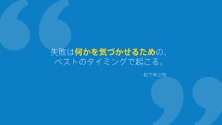 失敗は何かを気づかせるための、
ベストのタイミングで起こる。
- 松下幸之助
 