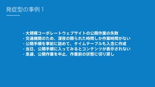 - 大規模コーポレートウェブサイトの公開作業の失敗
- 交通機関のため、深夜の限られた時間しか作業時間がない
- 公開手順を事前に詰めて、タイムテーブルも入念に作成
- 当日、公開手順に入ってみるとコンテンツが表示されない
- 急遽、公開作業を中止、作業前の状態に切り戻し
発症型の事例１
 